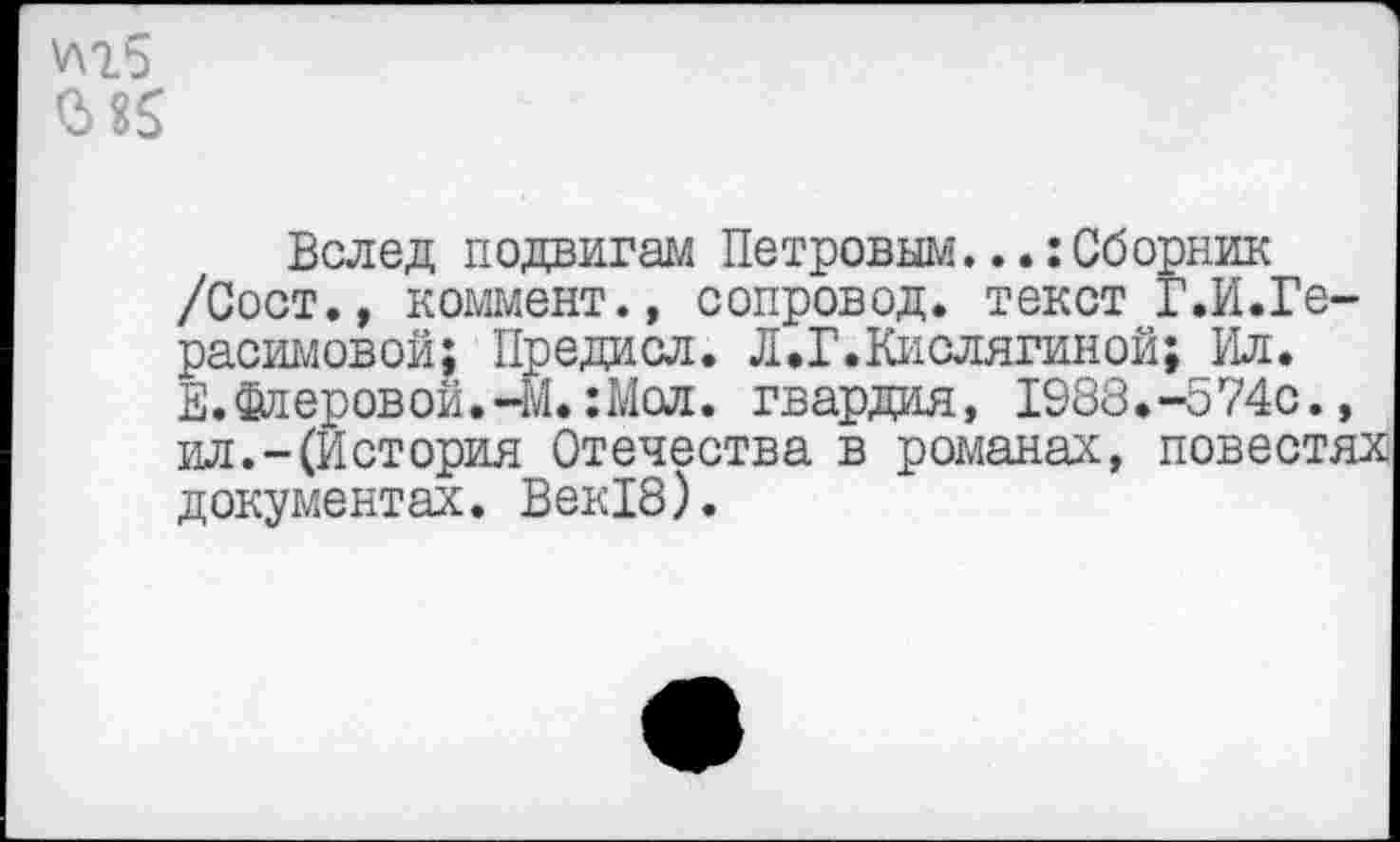 ﻿0> 85
Вслед подвигам Петровым...:Сборник /Сост., коммент., сопровод. текст Г.И.Герасимовой; Предисл. Л.Г.Кислятиной; Ил. Е. Флеровой.-М.:Мол. гвардия, 1988.-574С., ил.-(История Отечества в романах, повестях документах. Век18).